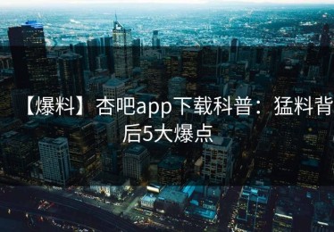 【爆料】杏吧app下载科普：猛料背后5大爆点