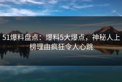 51爆料盘点：爆料5大爆点，神秘人上榜理由疯狂令人心跳