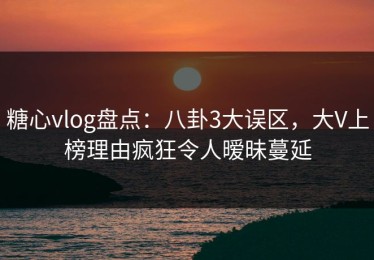 糖心vlog盘点：八卦3大误区，大V上榜理由疯狂令人暧昧蔓延