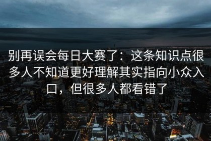 别再误会每日大赛了：这条知识点很多人不知道更好理解其实指向小众入口，但很多人都看错了