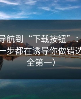 从黑料导航到“下载按钮”：时间线梳理每一步都在诱导你做错选择（安全第一）