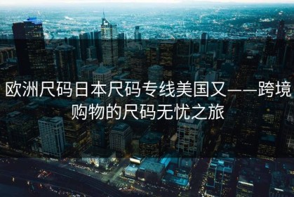 欧洲尺码日本尺码专线美国又——跨境购物的尺码无忧之旅