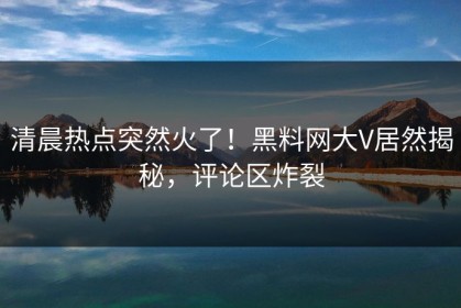 清晨热点突然火了！黑料网大V居然揭秘，评论区炸裂