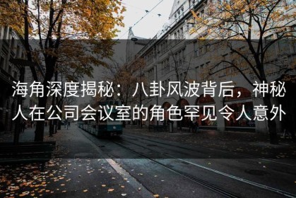 海角深度揭秘：八卦风波背后，神秘人在公司会议室的角色罕见令人意外