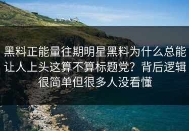 黑料正能量往期明星黑料为什么总能让人上头这算不算标题党？背后逻辑很简单但很多人没看懂