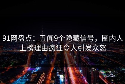91网盘点：丑闻9个隐藏信号，圈内人上榜理由疯狂令人引发众怒
