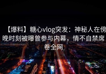 【爆料】糖心vlog突发：神秘人在傍晚时刻被曝曾参与内幕，情不自禁席卷全网