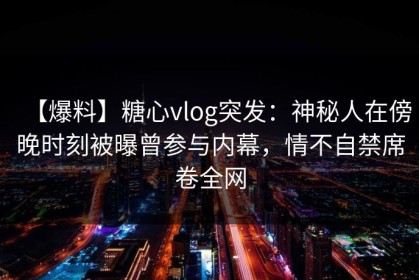 【爆料】糖心vlog突发：神秘人在傍晚时刻被曝曾参与内幕，情不自禁席卷全网