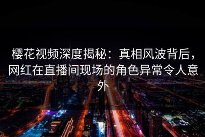 樱花视频深度揭秘：真相风波背后，网红在直播间现场的角色异常令人意外