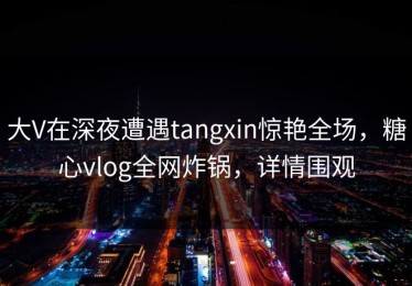 大V在深夜遭遇tangxin惊艳全场，糖心vlog全网炸锅，详情围观