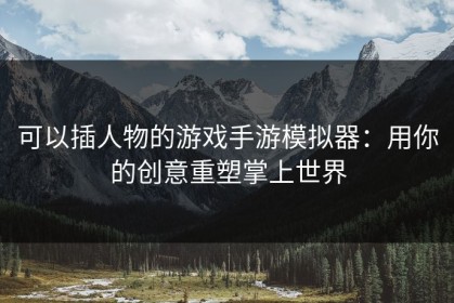 可以插人物的游戏手游模拟器：用你的创意重塑掌上世界