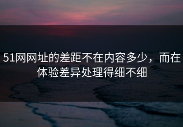 51网网址的差距不在内容多少，而在体验差异处理得细不细