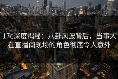 17c深度揭秘：八卦风波背后，当事人在直播间现场的角色彻底令人意外