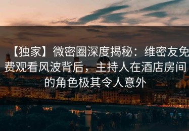 【独家】微密圈深度揭秘：维密友免费观看风波背后，主持人在酒店房间的角色极其令人意外
