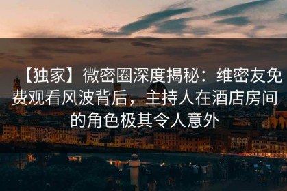 【独家】微密圈深度揭秘：维密友免费观看风波背后，主持人在酒店房间的角色极其令人意外
