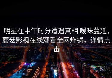 明星在中午时分遭遇真相 暧昧蔓延，蘑菇影视在线观看全网炸锅，详情点击