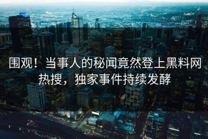 围观！当事人的秘闻竟然登上黑料网热搜，独家事件持续发酵