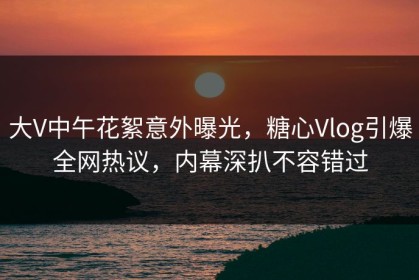 大V中午花絮意外曝光，糖心Vlog引爆全网热议，内幕深扒不容错过