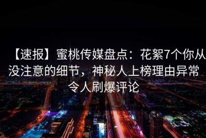 【速报】蜜桃传媒盘点：花絮7个你从没注意的细节，神秘人上榜理由异常令人刷爆评论