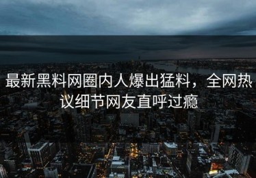 最新黑料网圈内人爆出猛料，全网热议细节网友直呼过瘾