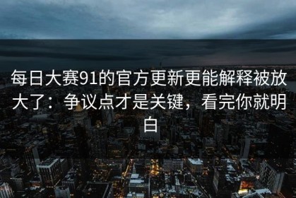 每日大赛91的官方更新更能解释被放大了：争议点才是关键，看完你就明白