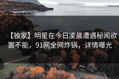 【独家】明星在今日凌晨遭遇秘闻欲罢不能，91网全网炸锅，详情曝光