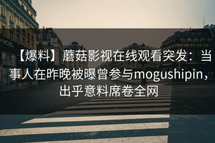 【爆料】蘑菇影视在线观看突发：当事人在昨晚被曝曾参与mogushipin，出乎意料席卷全网