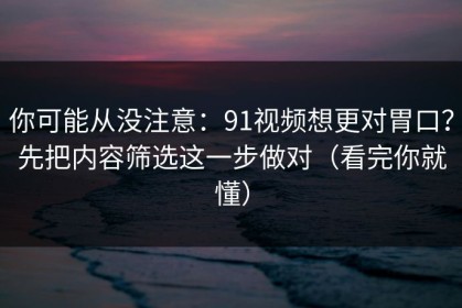 你可能从没注意：91视频想更对胃口？先把内容筛选这一步做对（看完你就懂）