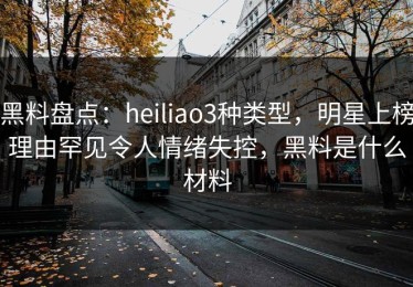 黑料盘点：heiliao3种类型，明星上榜理由罕见令人情绪失控，黑料是什么材料