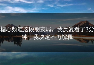 糖心频道这段朋友局，我反复看了3分钟｜我决定不再解释