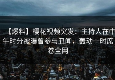 【爆料】樱花视频突发：主持人在中午时分被曝曾参与丑闻，轰动一时席卷全网