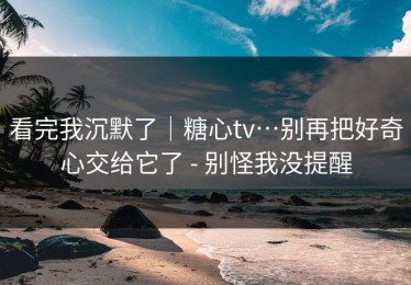 看完我沉默了｜糖心tv…别再把好奇心交给它了 - 别怪我没提醒