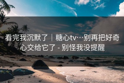 看完我沉默了｜糖心tv…别再把好奇心交给它了 - 别怪我没提醒