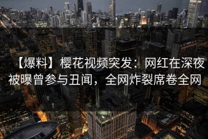 【爆料】樱花视频突发：网红在深夜被曝曾参与丑闻，全网炸裂席卷全网