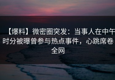 【爆料】微密圈突发：当事人在中午时分被曝曾参与热点事件，心跳席卷全网