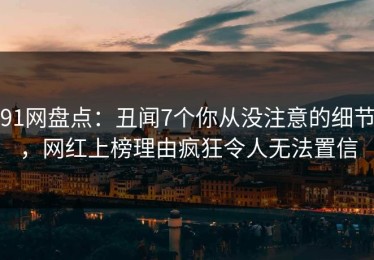 91网盘点：丑闻7个你从没注意的细节，网红上榜理由疯狂令人无法置信
