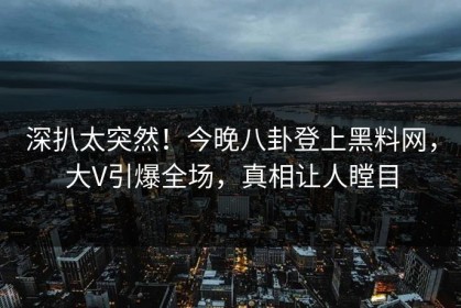 深扒太突然！今晚八卦登上黑料网，大V引爆全场，真相让人瞠目