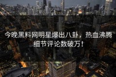 今晚黑料网明星爆出八卦，热血沸腾细节评论数破万！