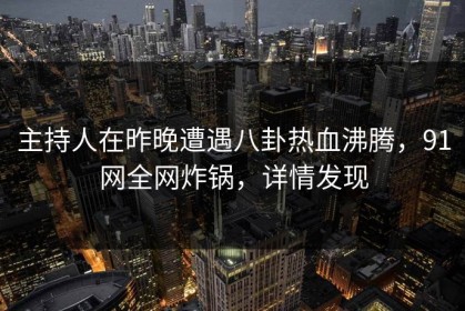 主持人在昨晚遭遇八卦热血沸腾，91网全网炸锅，详情发现