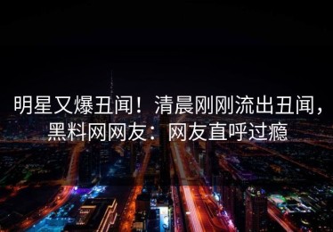 明星又爆丑闻！清晨刚刚流出丑闻，黑料网网友：网友直呼过瘾