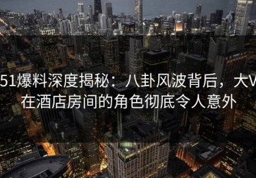 51爆料深度揭秘：八卦风波背后，大V在酒店房间的角色彻底令人意外