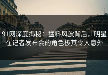 91网深度揭秘：猛料风波背后，明星在记者发布会的角色极其令人意外