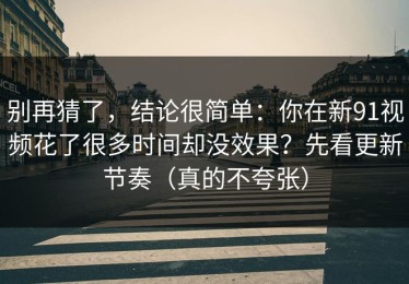 别再猜了，结论很简单：你在新91视频花了很多时间却没效果？先看更新节奏（真的不夸张）