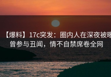 【爆料】17c突发：圈内人在深夜被曝曾参与丑闻，情不自禁席卷全网
