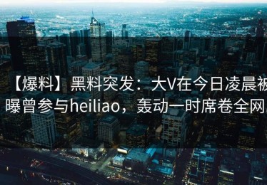 【爆料】黑料突发：大V在今日凌晨被曝曾参与heiliao，轰动一时席卷全网