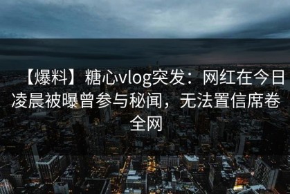 【爆料】糖心vlog突发：网红在今日凌晨被曝曾参与秘闻，无法置信席卷全网