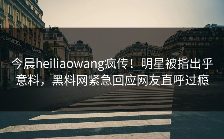 今晨heiliaowang疯传！明星被指出乎意料，黑料网紧急回应网友直呼过瘾