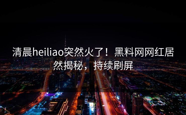 清晨heiliao突然火了！黑料网网红居然揭秘，持续刷屏