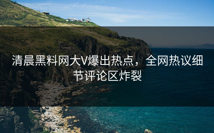 清晨黑料网大V爆出热点，全网热议细节评论区炸裂