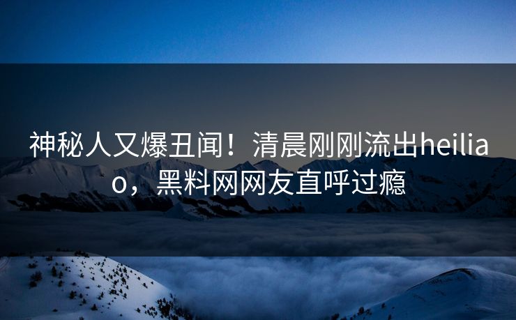 神秘人又爆丑闻！清晨刚刚流出heiliao，黑料网网友直呼过瘾